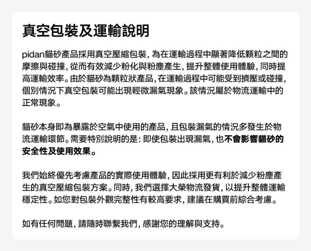 真空包裝及運輸說明pidan貓砂產品採用真空壓縮包裝,為在運輸過程中顯著降低顆粒之間的摩擦與碰撞,從而有效減少粉化與粉塵產生,提升整體使用體驗,同時提高運輸效率。由於貓砂為顆粒狀產品,在運輸過程中可能受到擠壓或碰撞,個別情況下真空包裝可能出現輕微漏氣現象。該情況屬於物流運輸中的正常現象。貓砂本身即為暴露於空氣中使用的產品,且包裝漏氣的情況多發生於物流運輸環節。需要特別說明的是:即使包裝出現漏氣,也不會影響貓砂的安全性及使用效果。我們始終優先考慮產品的實際使用體驗,因此採用更有利於減少粉塵產生的真空壓縮包裝方案。同時,我們選擇大榮物流發貨,以提升整體運輸穩定性。如您對包裝外觀完整性有較高要求,建議在購買前綜合考慮。如有任何問題,請隨時聯繫我們,感謝您的理解與支持。